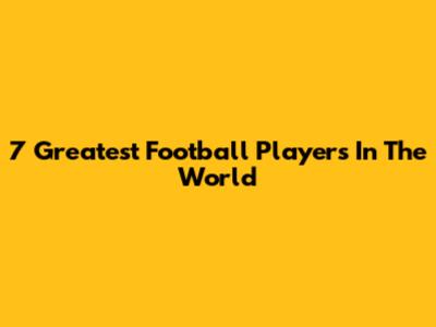 7 Greatest Football Players In The World