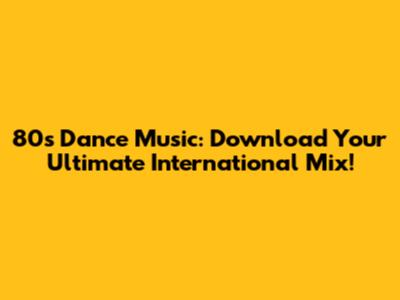 80s Dance Music: Download Your Ultimate International Mix!