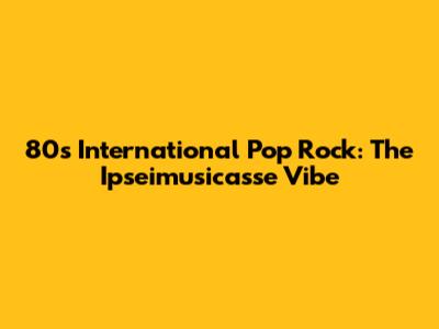 80s International Pop Rock: The Ipseimusicasse Vibe