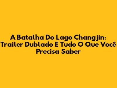 A Batalha Do Lago Changjin: Trailer Dublado E Tudo O Que Você Precisa Saber