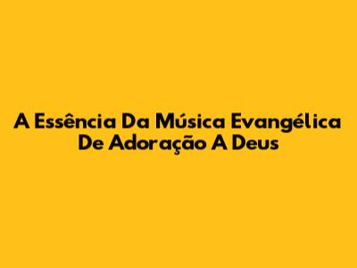 A Essência Da Música Evangélica De Adoração A Deus