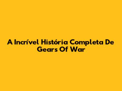 A Incrível História Completa De Gears Of War
