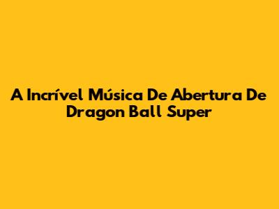 A Incrível Música De Abertura De Dragon Ball Super
