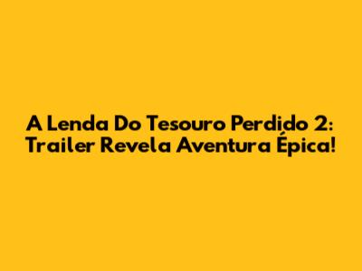 A Lenda Do Tesouro Perdido 2: Trailer Revela Aventura Épica!