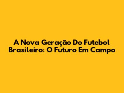 A Nova Geração Do Futebol Brasileiro: O Futuro Em Campo