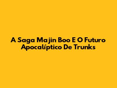A Saga Majin Boo E O Futuro Apocalíptico De Trunks