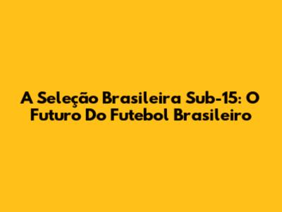A Seleção Brasileira Sub-15: O Futuro Do Futebol Brasileiro