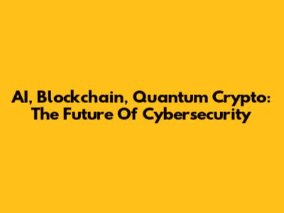 AI, Blockchain, Quantum Crypto: The Future Of Cybersecurity