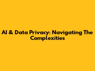 AI & Data Privacy: Navigating The Complexities