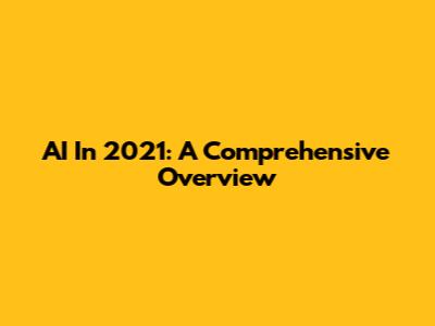 AI In 2021: A Comprehensive Overview