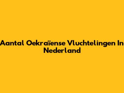 Aantal Oekraïense Vluchtelingen In Nederland