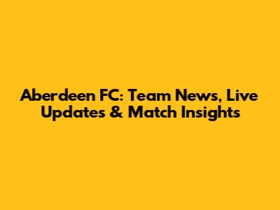 Aberdeen FC: Team News, Live Updates & Match Insights