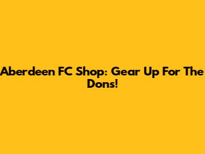 Aberdeen FC Shop: Gear Up For The Dons!
