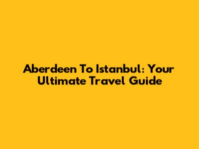 Aberdeen To Istanbul: Your Ultimate Travel Guide