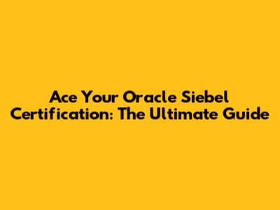 Ace Your Oracle Siebel Certification: The Ultimate Guide
