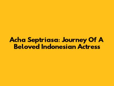 Acha Septriasa: Journey Of A Beloved Indonesian Actress