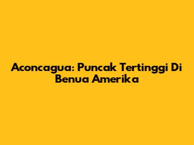 Aconcagua: Puncak Tertinggi Di Benua Amerika