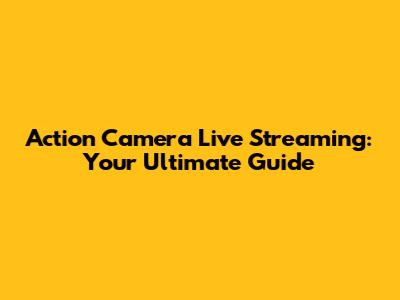 Action Camera Live Streaming: Your Ultimate Guide