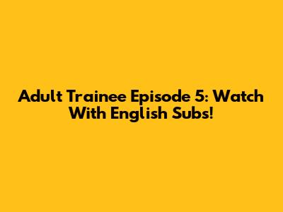 Adult Trainee Episode 5: Watch With English Subs!