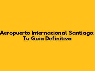 Aeropuerto Internacional Santiago: Tu Guía Definitiva