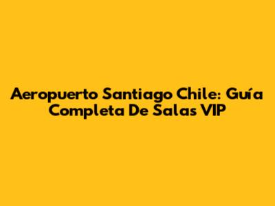 Aeropuerto Santiago Chile: Guía Completa De Salas VIP