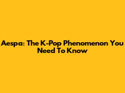 Aespa: The K-Pop Phenomenon You Need To Know