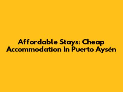 Affordable Stays: Cheap Accommodation In Puerto Aysén