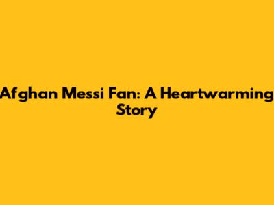 Afghan Messi Fan: A Heartwarming Story