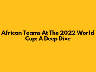 African Teams At The 2022 World Cup: A Deep Dive
