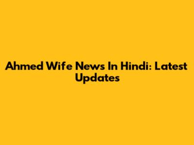 Ahmed Wife News In Hindi: Latest Updates