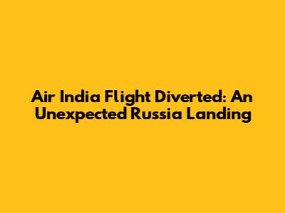 Air India Flight Diverted: An Unexpected Russia Landing