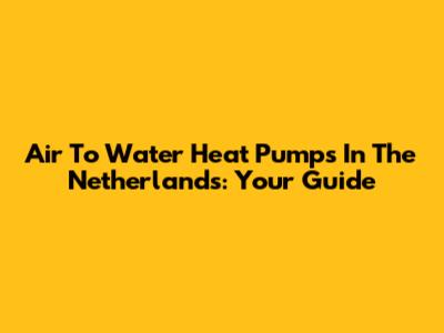Air To Water Heat Pumps In The Netherlands: Your Guide