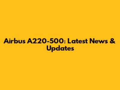 Airbus A220-500: Latest News & Updates