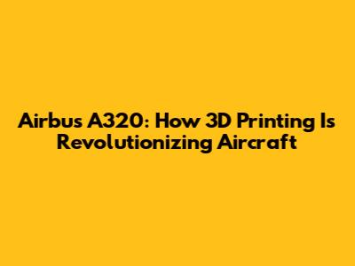 Airbus A320: How 3D Printing Is Revolutionizing Aircraft