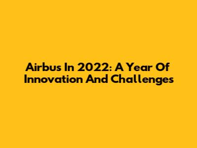 Airbus In 2022: A Year Of Innovation And Challenges