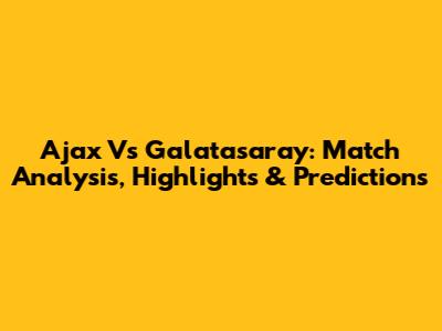Ajax Vs Galatasaray: Match Analysis, Highlights & Predictions