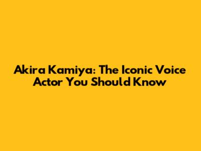 Akira Kamiya: The Iconic Voice Actor You Should Know