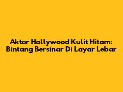 Aktor Hollywood Kulit Hitam: Bintang Bersinar Di Layar Lebar