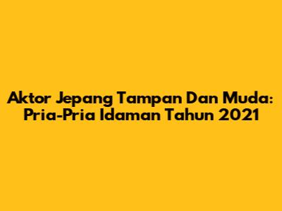 Aktor Jepang Tampan Dan Muda: Pria-Pria Idaman Tahun 2021