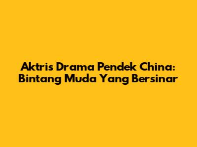Aktris Drama Pendek China: Bintang Muda Yang Bersinar