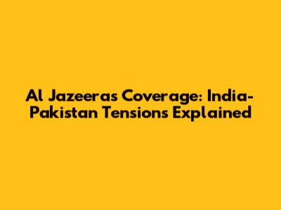 Al Jazeera's Coverage: India-Pakistan Tensions Explained