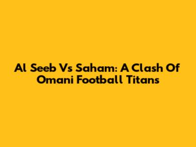 Al Seeb Vs Saham: A Clash Of Omani Football Titans