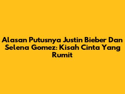 Alasan Putusnya Justin Bieber Dan Selena Gomez: Kisah Cinta Yang Rumit