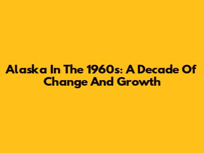Alaska In The 1960s: A Decade Of Change And Growth