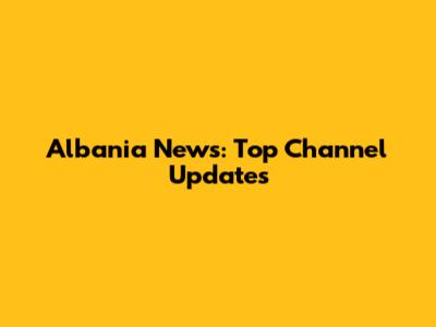 Albania News: Top Channel Updates