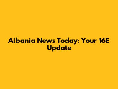 Albania News Today: Your 16E Update