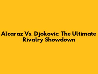 Alcaraz Vs. Djokovic: The Ultimate Rivalry Showdown