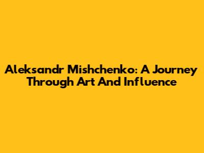 Aleksandr Mishchenko: A Journey Through Art And Influence