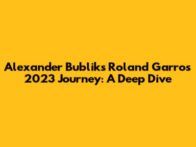 Alexander Bublik's Roland Garros 2023 Journey: A Deep Dive