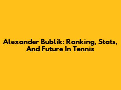 Alexander Bublik: Ranking, Stats, And Future In Tennis